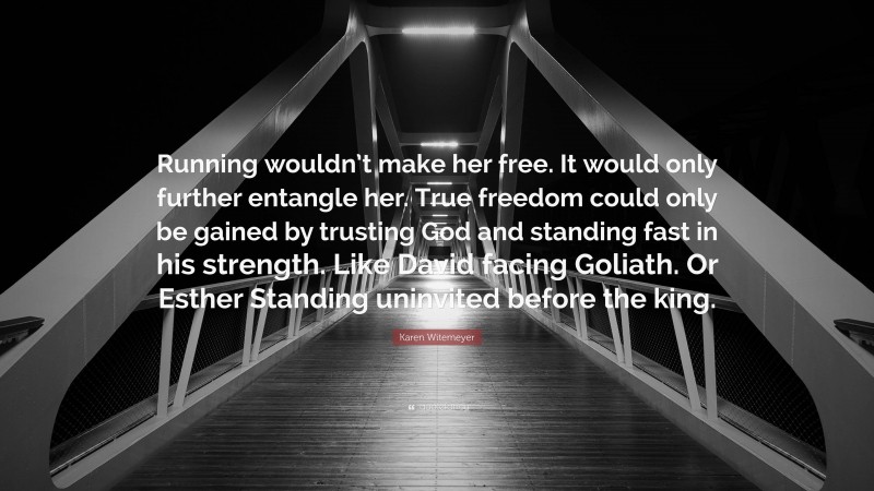 Karen Witemeyer Quote: “Running wouldn’t make her free. It would only further entangle her. True freedom could only be gained by trusting God and standing fast in his strength. Like David facing Goliath. Or Esther Standing uninvited before the king.”