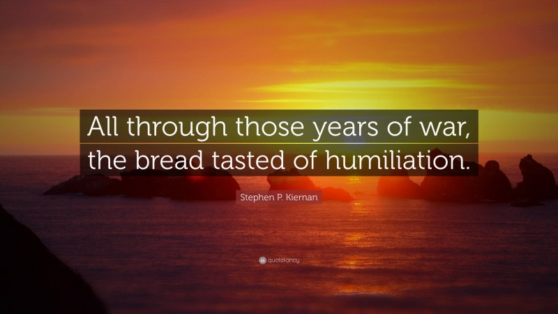 Stephen P. Kiernan Quote: “All through those years of war, the bread tasted of humiliation.”