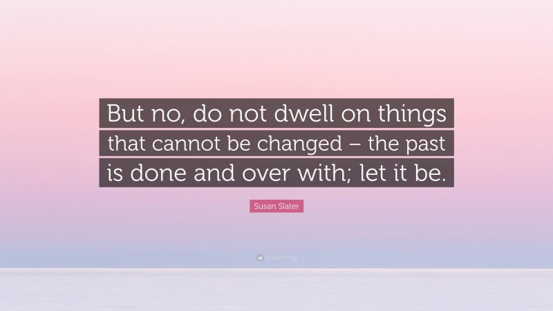 Susan Slater Quote: “But no, do not dwell on things that cannot be changed – the past is done and over with; let it be.”