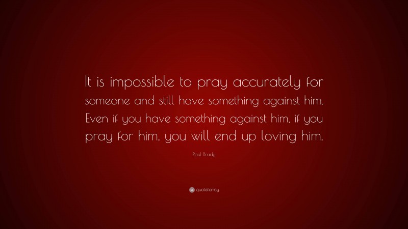Paul Brady Quote: “It is impossible to pray accurately for someone and still have something against him. Even if you have something against him, if you pray for him, you will end up loving him.”