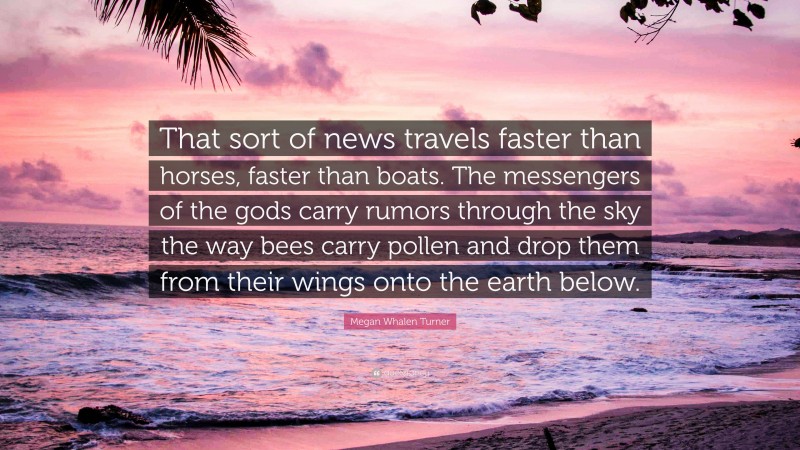 Megan Whalen Turner Quote: “That sort of news travels faster than horses, faster than boats. The messengers of the gods carry rumors through the sky the way bees carry pollen and drop them from their wings onto the earth below.”