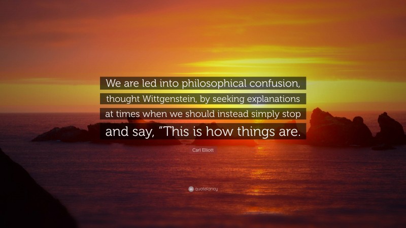 Carl Elliott Quote: “We are led into philosophical confusion, thought Wittgenstein, by seeking explanations at times when we should instead simply stop and say, “This is how things are.”