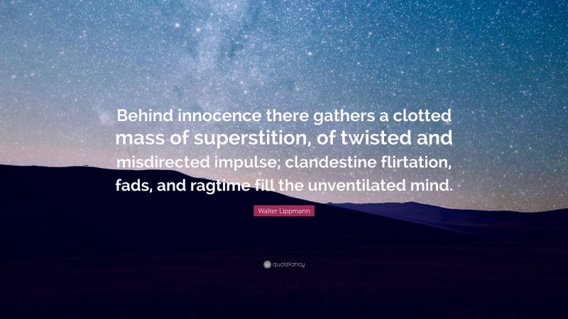 Walter Lippmann Quote: “Behind innocence there gathers a clotted mass of superstition, of twisted and misdirected impulse; clandestine flirtation, fads, and ragtime fill the unventilated mind.”