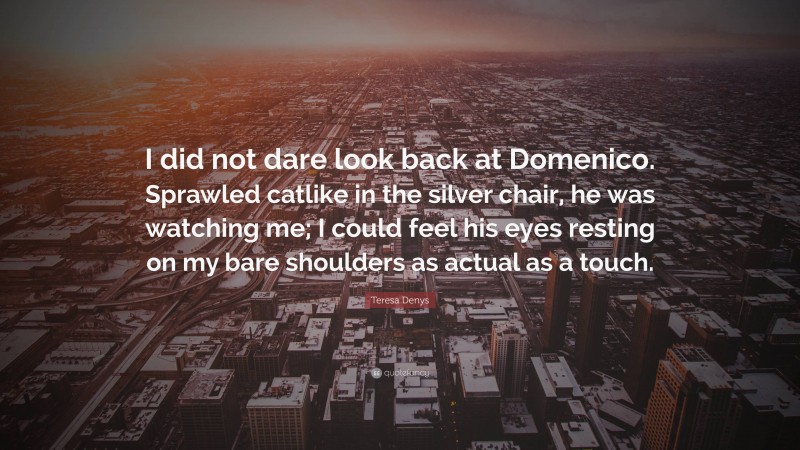 Teresa Denys Quote: “I did not dare look back at Domenico. Sprawled catlike in the silver chair, he was watching me; I could feel his eyes resting on my bare shoulders as actual as a touch.”