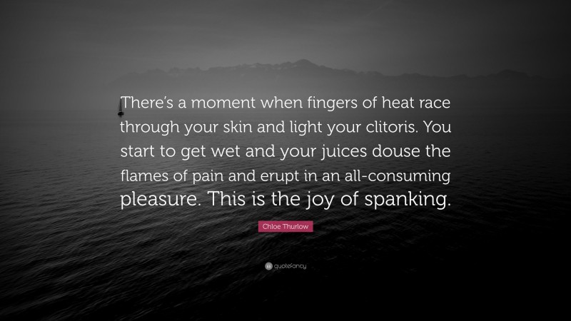 Chloe Thurlow Quote: “There’s a moment when fingers of heat race through your skin and light your clitoris. You start to get wet and your juices douse the flames of pain and erupt in an all-consuming pleasure. This is the joy of spanking.”