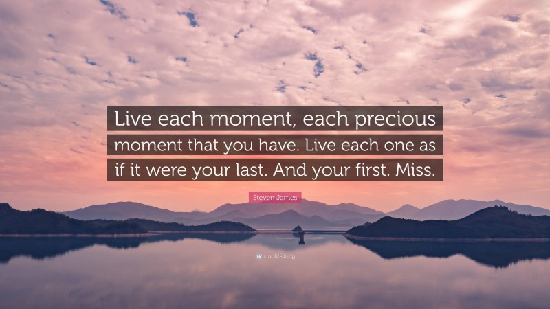 Steven James Quote: “Live each moment, each precious moment that you have. Live each one as if it were your last. And your first. Miss.”