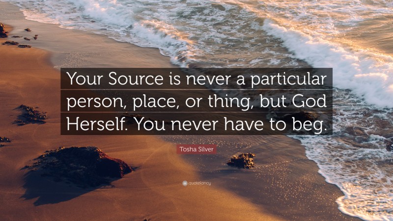 Tosha Silver Quote: “Your Source is never a particular person, place, or thing, but God Herself. You never have to beg.”