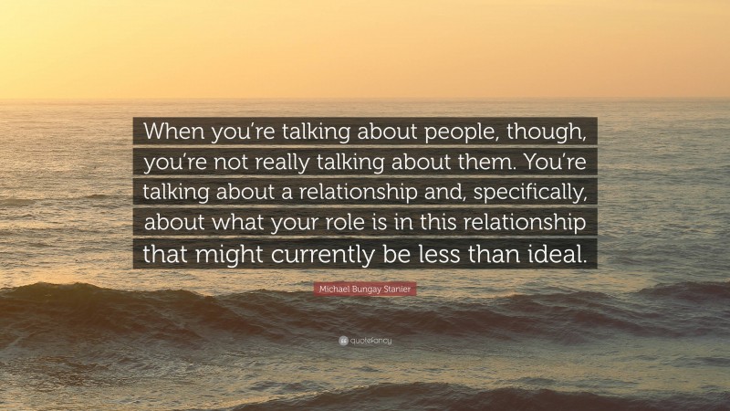 Michael Bungay Stanier Quote: “When you’re talking about people, though, you’re not really talking about them. You’re talking about a relationship and, specifically, about what your role is in this relationship that might currently be less than ideal.”