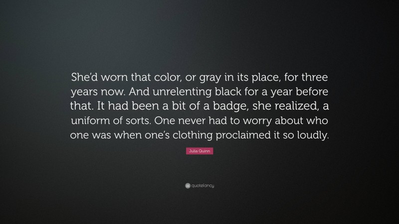 Julia Quinn Quote: “She’d worn that color, or gray in its place, for three years now. And unrelenting black for a year before that. It had been a bit of a badge, she realized, a uniform of sorts. One never had to worry about who one was when one’s clothing proclaimed it so loudly.”
