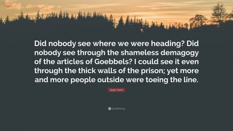 Sarah Helm Quote: “Did nobody see where we were heading? Did nobody see through the shameless demagogy of the articles of Goebbels? I could see it even through the thick walls of the prison; yet more and more people outside were toeing the line.”