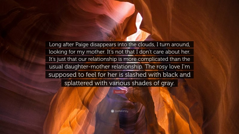 Susan Ee Quote: “Long after Paige disappears into the clouds, I turn around, looking for my mother. It’s not that I don’t care about her. It’s just that our relationship is more complicated than the usual daughter-mother relationship. The rosy love I’m supposed to feel for her is slashed with black and splattered with various shades of gray.”