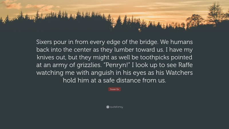 Susan Ee Quote: “Sixers pour in from every edge of the bridge. We humans back into the center as they lumber toward us. I have my knives out, but they might as well be toothpicks pointed at an army of grizzlies. “Penryn!” I look up to see Raffe watching me with anguish in his eyes as his Watchers hold him at a safe distance from us.”