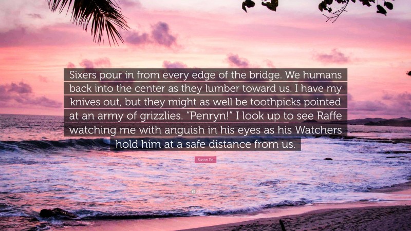 Susan Ee Quote: “Sixers pour in from every edge of the bridge. We humans back into the center as they lumber toward us. I have my knives out, but they might as well be toothpicks pointed at an army of grizzlies. “Penryn!” I look up to see Raffe watching me with anguish in his eyes as his Watchers hold him at a safe distance from us.”