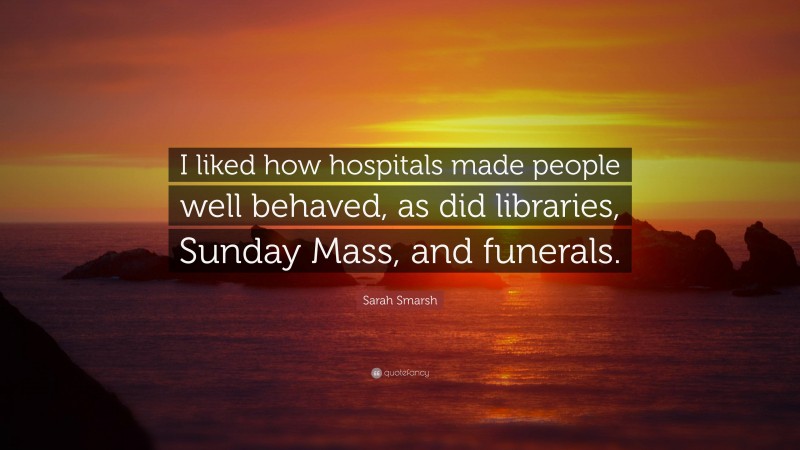 Sarah Smarsh Quote: “I liked how hospitals made people well behaved, as did libraries, Sunday Mass, and funerals.”