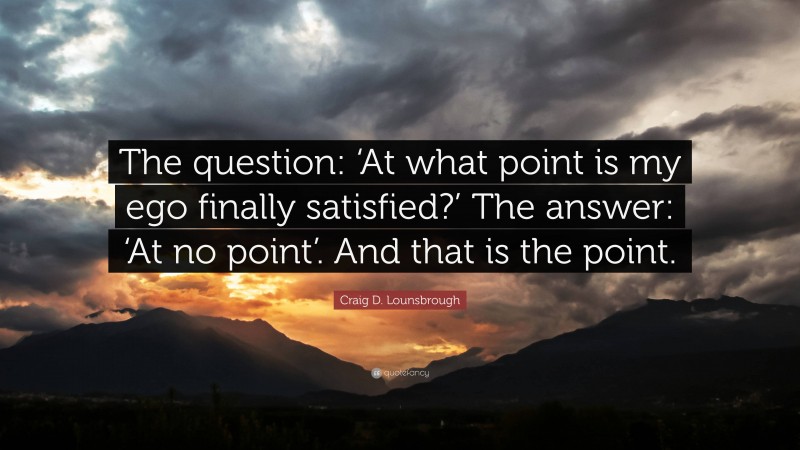 Craig D. Lounsbrough Quote: “The question: ‘At what point is my ego finally satisfied?’ The answer: ‘At no point’. And that is the point.”