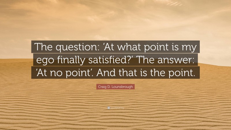 Craig D. Lounsbrough Quote: “The question: ‘At what point is my ego finally satisfied?’ The answer: ‘At no point’. And that is the point.”