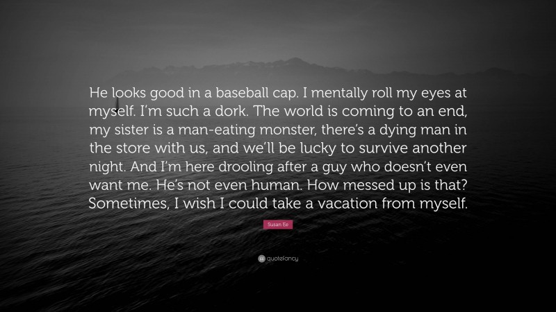 Susan Ee Quote: “He looks good in a baseball cap. I mentally roll my eyes at myself. I’m such a dork. The world is coming to an end, my sister is a man-eating monster, there’s a dying man in the store with us, and we’ll be lucky to survive another night. And I’m here drooling after a guy who doesn’t even want me. He’s not even human. How messed up is that? Sometimes, I wish I could take a vacation from myself.”