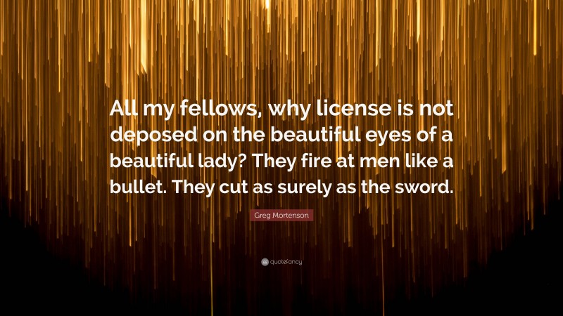 Greg Mortenson Quote: “All my fellows, why license is not deposed on the beautiful eyes of a beautiful lady? They fire at men like a bullet. They cut as surely as the sword.”