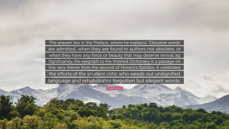 Henry Hitchings Quote: “The answer lies in the Preface, where he explains, ‘Obsolete words are admitted, when they are found in authors not obsolete, or when they have any force or beauty that may deserve revival.’ag Significantly, the epigraph to the finished Dictionary is a passage on this very theme from the second of Horace’s Epistles; it celebrates the efforts of the prudent critic who weeds out undignified language and rehabilitates forgotten but elegant words.”