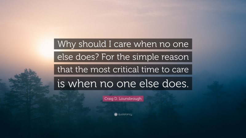 Craig D. Lounsbrough Quote: “Why should I care when no one else does? For the simple reason that the most critical time to care is when no one else does.”