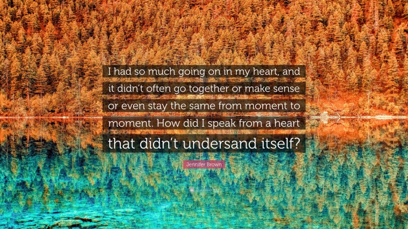 Jennifer Brown Quote: “I had so much going on in my heart, and it didn’t often go together or make sense or even stay the same from moment to moment. How did I speak from a heart that didn’t undersand itself?”