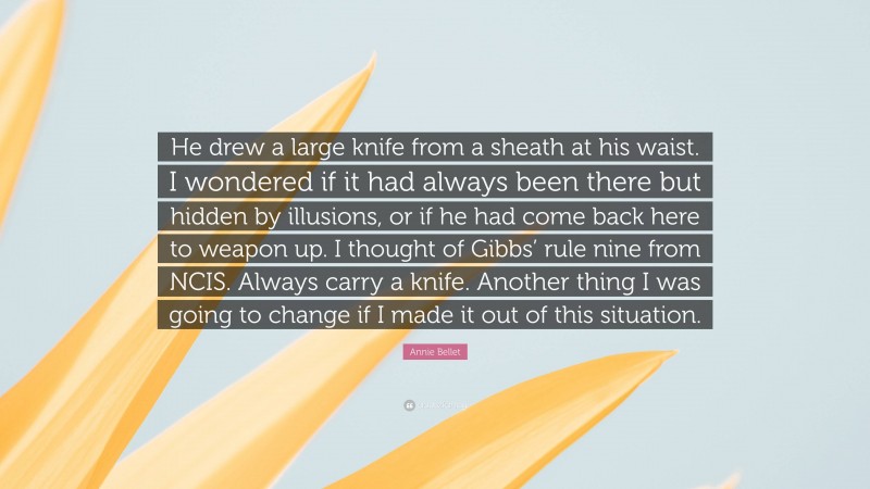 Annie Bellet Quote: “He drew a large knife from a sheath at his waist. I wondered if it had always been there but hidden by illusions, or if he had come back here to weapon up. I thought of Gibbs’ rule nine from NCIS. Always carry a knife. Another thing I was going to change if I made it out of this situation.”