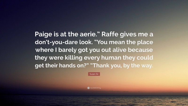 Susan Ee Quote: “Paige is at the aerie.” Raffe gives me a don’t-you-dare look. “You mean the place where I barely got you out alive because they were killing every human they could get their hands on?” “Thank you, by the way.”