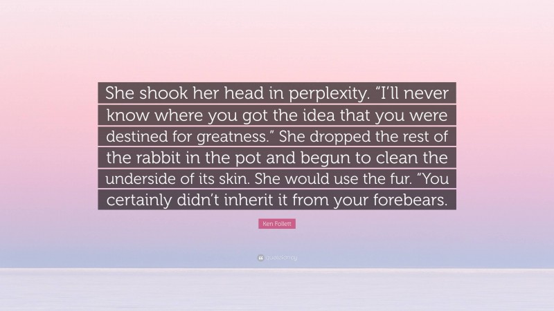 Ken Follett Quote: “She shook her head in perplexity. “I’ll never know where you got the idea that you were destined for greatness.” She dropped the rest of the rabbit in the pot and begun to clean the underside of its skin. She would use the fur. “You certainly didn’t inherit it from your forebears.”