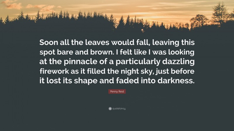 Penny Reid Quote: “Soon all the leaves would fall, leaving this spot bare and brown. I felt like I was looking at the pinnacle of a particularly dazzling firework as it filled the night sky, just before it lost its shape and faded into darkness.”