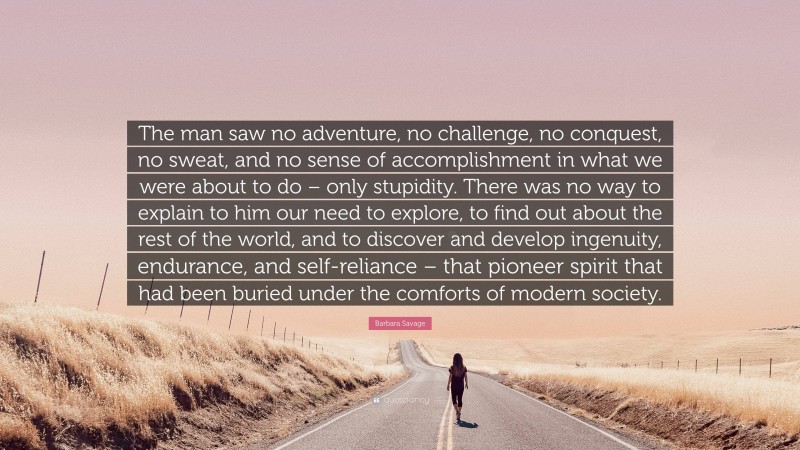 Barbara Savage Quote: “The man saw no adventure, no challenge, no conquest, no sweat, and no sense of accomplishment in what we were about to do – only stupidity. There was no way to explain to him our need to explore, to find out about the rest of the world, and to discover and develop ingenuity, endurance, and self-reliance – that pioneer spirit that had been buried under the comforts of modern society.”