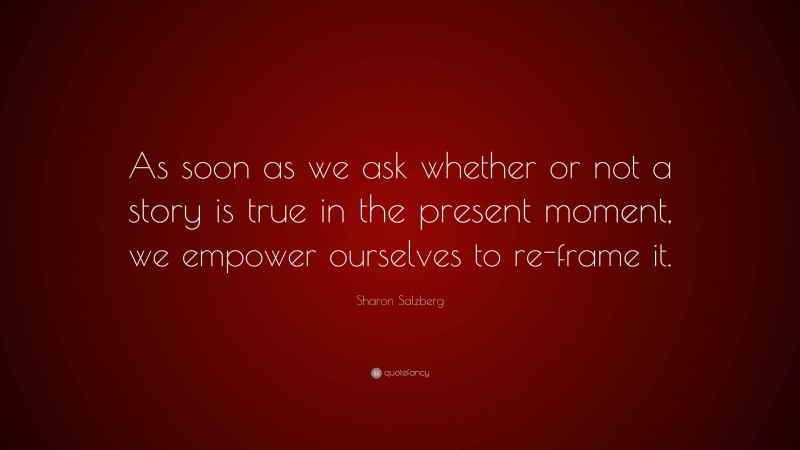 Sharon Salzberg Quote: “As soon as we ask whether or not a story is true in the present moment, we empower ourselves to re-frame it.”
