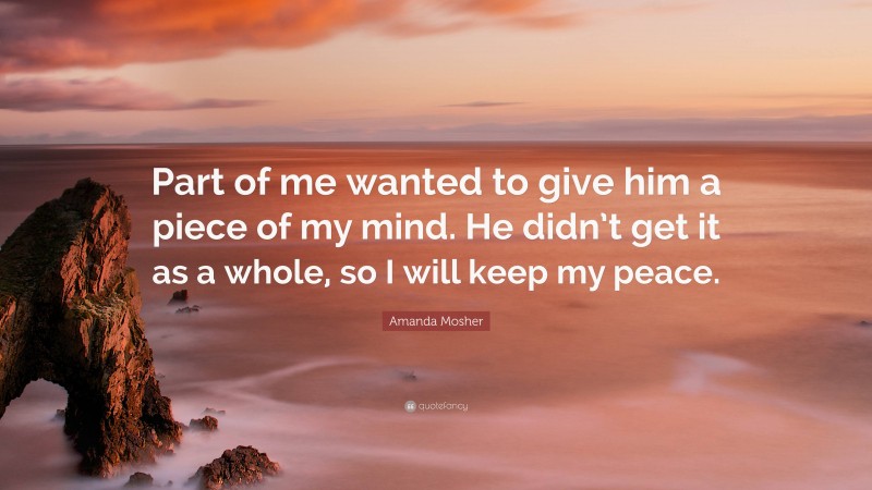 Amanda Mosher Quote: “Part of me wanted to give him a piece of my mind. He didn’t get it as a whole, so I will keep my peace.”