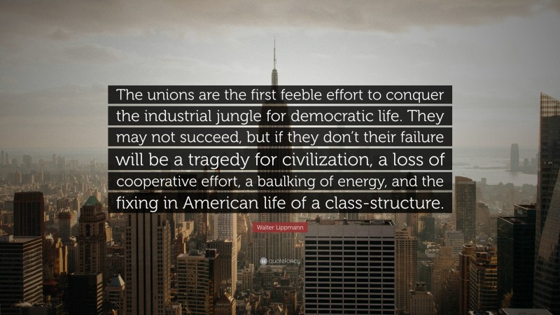 Walter Lippmann Quote: “The unions are the first feeble effort to conquer the industrial jungle for democratic life. They may not succeed, but if they don’t their failure will be a tragedy for civilization, a loss of cooperative effort, a baulking of energy, and the fixing in American life of a class-structure.”