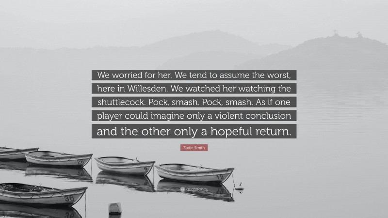 Zadie Smith Quote: “We worried for her. We tend to assume the worst, here in Willesden. We watched her watching the shuttlecock. Pock, smash. Pock, smash. As if one player could imagine only a violent conclusion and the other only a hopeful return.”