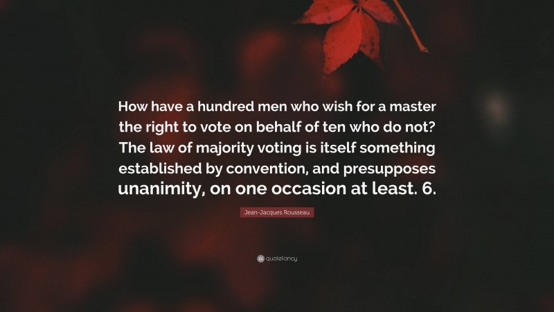 Jean-Jacques Rousseau Quote: “How have a hundred men who wish for a master the right to vote on behalf of ten who do not? The law of majority voting is itself something established by convention, and presupposes unanimity, on one occasion at least. 6.”