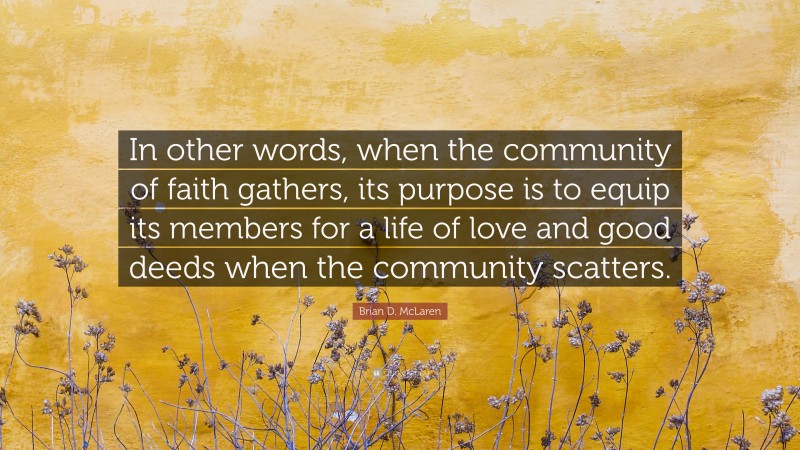Brian D. McLaren Quote: “In other words, when the community of faith gathers, its purpose is to equip its members for a life of love and good deeds when the community scatters.”