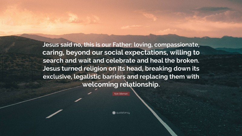 Kyle Idleman Quote: “Jesus said no, this is our Father: loving, compassionate, caring, beyond our social expectations, willing to search and wait and celebrate and heal the broken. Jesus turned religion on its head, breaking down its exclusive, legalistic barriers and replacing them with welcoming relationship.”