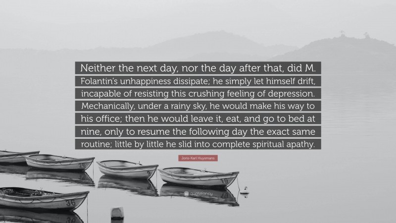 Joris-Karl Huysmans Quote: “Neither the next day, nor the day after that, did M. Folantin’s unhappiness dissipate; he simply let himself drift, incapable of resisting this crushing feeling of depression. Mechanically, under a rainy sky, he would make his way to his office; then he would leave it, eat, and go to bed at nine, only to resume the following day the exact same routine; little by little he slid into complete spiritual apathy.”