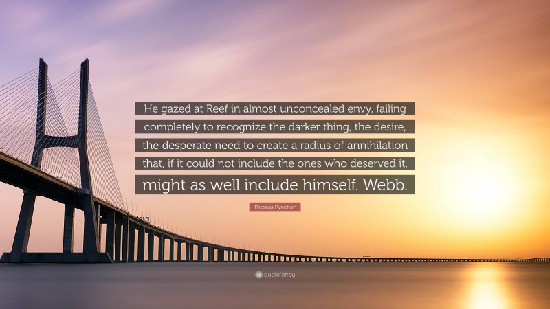 Thomas Pynchon Quote: “He gazed at Reef in almost unconcealed envy, failing completely to recognize the darker thing, the desire, the desperate need to create a radius of annihilation that, if it could not include the ones who deserved it, might as well include himself. Webb.”