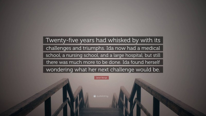 Janet Benge Quote: “Twenty-five years had whisked by with its challenges and triumphs. Ida now had a medical school, a nursing school, and a large hospital, but still there was much more to be done. Ida found herself wondering what her next challenge would be.”