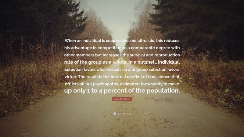Edward O. Wilson Quote: “When an individual is cooperative and altruistic, this reduces his advantage in competition to a comparable degree with other members but increases the survival and reproduction rate of the group as a whole. In a nutshell, individual selection favors what we call sin and group selection favors virtue. The result is the internal conflict of conscience that afflicts all but psychopaths, estimated fortunately to make up only 1 to 4 percent of the population.”