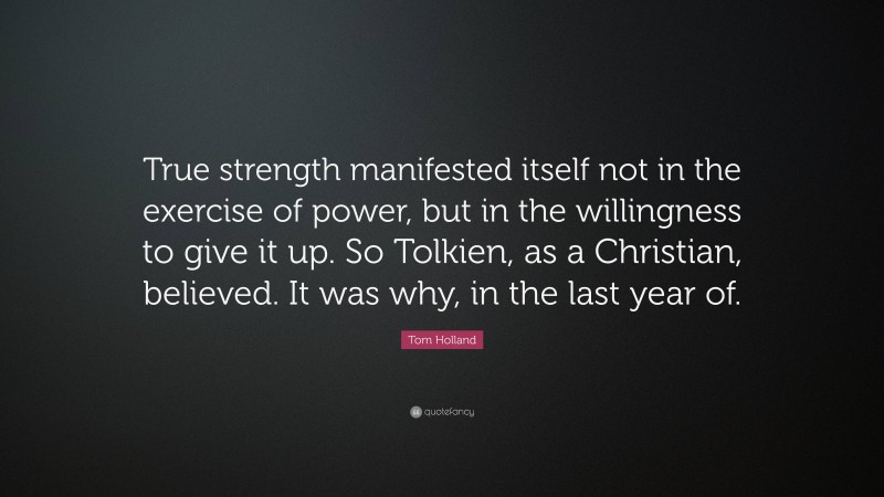 Tom Holland Quote: “True strength manifested itself not in the exercise of power, but in the willingness to give it up. So Tolkien, as a Christian, believed. It was why, in the last year of.”