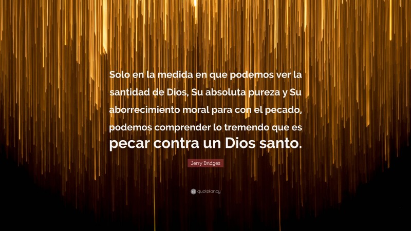 Jerry Bridges Quote: “Solo en la medida en que podemos ver la santidad de Dios, Su absoluta pureza y Su aborrecimiento moral para con el pecado, podemos comprender lo tremendo que es pecar contra un Dios santo.”