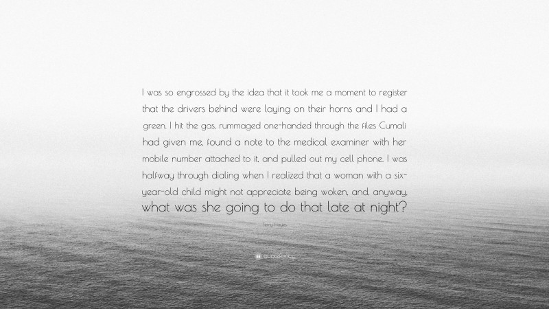 Terry Hayes Quote: “I was so engrossed by the idea that it took me a moment to register that the drivers behind were laying on their horns and I had a green. I hit the gas, rummaged one-handed through the files Cumali had given me, found a note to the medical examiner with her mobile number attached to it, and pulled out my cell phone. I was halfway through dialing when I realized that a woman with a six-year-old child might not appreciate being woken, and, anyway, what was she going to do that late at night?”