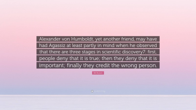 Bill Bryson Quote: “Alexander von Humboldt, yet another friend, may have had Agassiz at least partly in mind when he observed that there are three stages in scientific discovery7: first, people deny that it is true; then they deny that it is important; finally they credit the wrong person.”