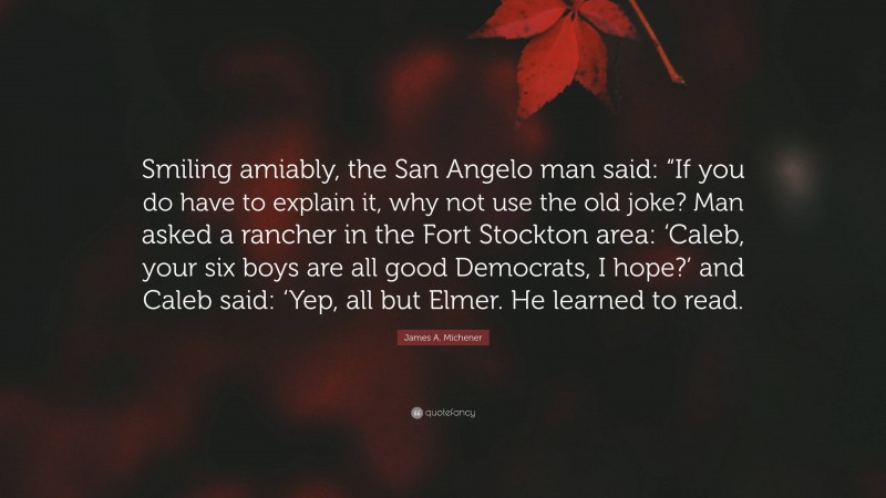 James A. Michener Quote: “Smiling amiably, the San Angelo man said: “If you do have to explain it, why not use the old joke? Man asked a rancher in the Fort Stockton area: ‘Caleb, your six boys are all good Democrats, I hope?’ and Caleb said: ‘Yep, all but Elmer. He learned to read.”