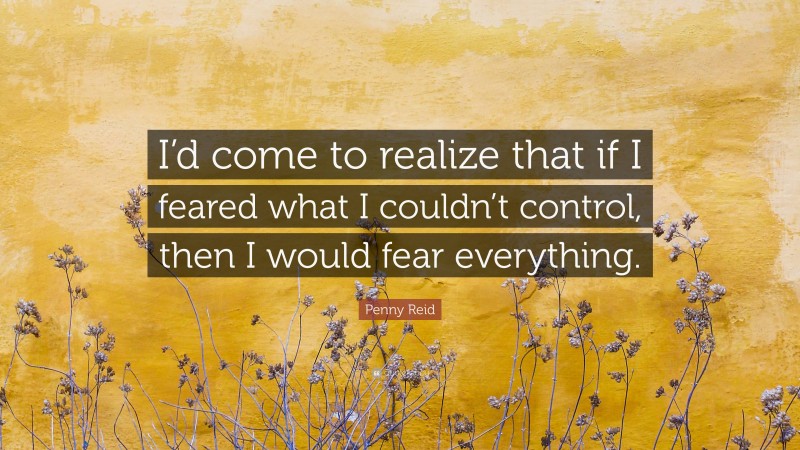 Penny Reid Quote: “I’d come to realize that if I feared what I couldn’t control, then I would fear everything.”