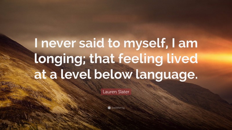 Lauren Slater Quote: “I never said to myself, I am longing; that feeling lived at a level below language.”