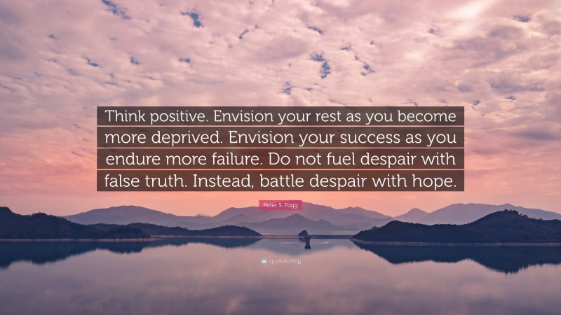Peter S. Fogg Quote: “Think positive. Envision your rest as you become more deprived. Envision your success as you endure more failure. Do not fuel despair with false truth. Instead, battle despair with hope.”