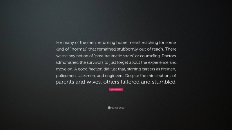 Lynn Vincent Quote: “For many of the men, returning home meant reaching for some kind of “normal” that remained stubbornly out of reach. There wasn’t any notion of “post-traumatic stress” or counseling. Doctors admonished the survivors to just forget about the experience and move on. A good fraction did just that, starting careers as firemen, policemen, salesmen, and engineers. Despite the ministrations of parents and wives, others faltered and stumbled.”